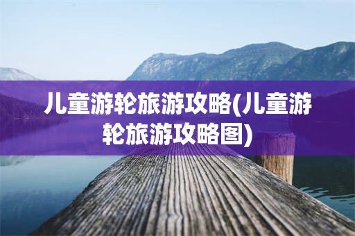 儿童游轮旅游攻略(儿童游轮旅游攻略图)