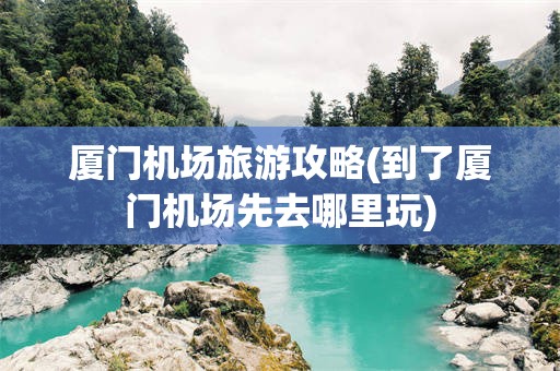 厦门机场旅游攻略(到了厦门机场先去哪里玩)