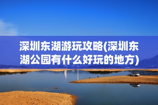 深圳东湖游玩攻略(深圳东湖公园有什么好玩的地方)