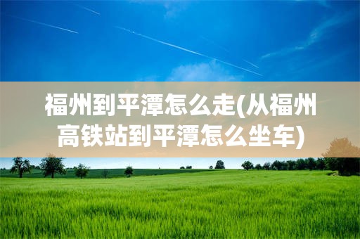 福州到平潭怎么走(从福州高铁站到平潭怎么坐车)