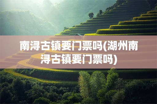 南浔古镇要门票吗(湖州南浔古镇要门票吗)