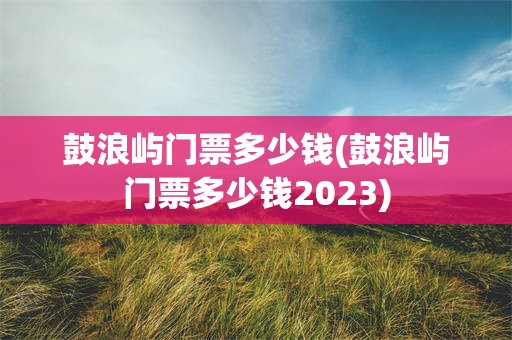 鼓浪屿门票多少钱(鼓浪屿门票多少钱2023)