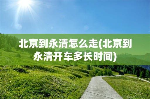 北京到永清怎么走(北京到永清开车多长时间)