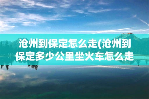 沧州到保定怎么走(沧州到保定多少公里坐火车怎么走)