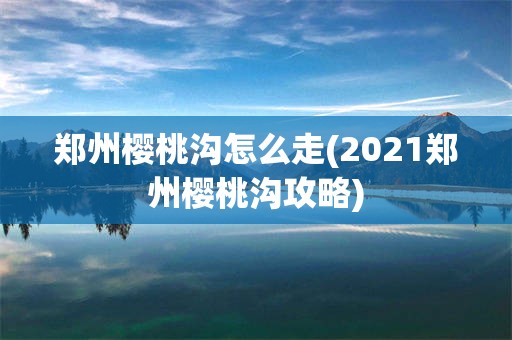 郑州樱桃沟怎么走(2021郑州樱桃沟攻略)