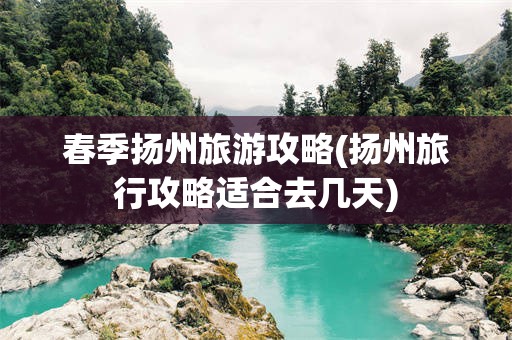 春季扬州旅游攻略(扬州旅行攻略适合去几天)