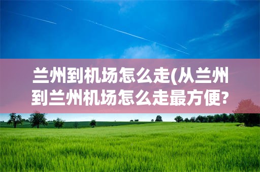 兰州到机场怎么走(从兰州到兰州机场怎么走最方便?)