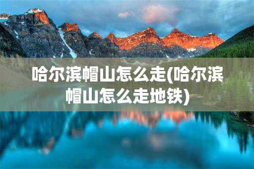 哈尔滨帽山怎么走(哈尔滨帽山怎么走地铁)