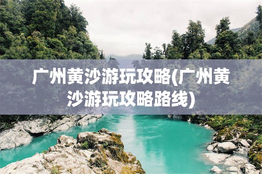 广州黄沙游玩攻略(广州黄沙游玩攻略路线)