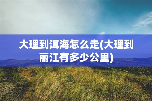 大理到洱海怎么走(大理到丽江有多少公里)