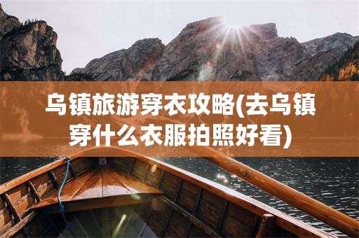 乌镇旅游穿衣攻略(去乌镇穿什么衣服拍照好看)