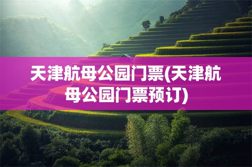 天津航母公园门票(天津航母公园门票预订)