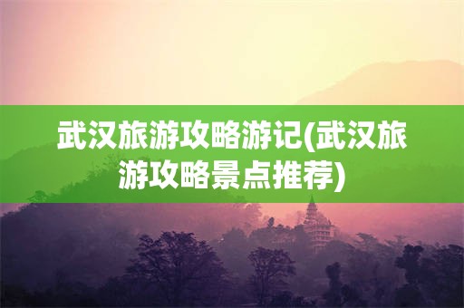 武汉旅游攻略游记(武汉旅游攻略景点推荐)