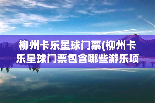 柳州卡乐星球门票(柳州卡乐星球门票包含哪些游乐项目)