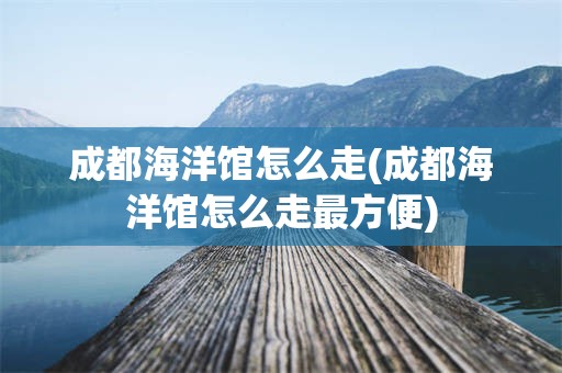 成都海洋馆怎么走(成都海洋馆怎么走最方便)