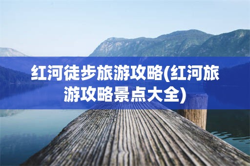 红河徒步旅游攻略(红河旅游攻略景点大全)