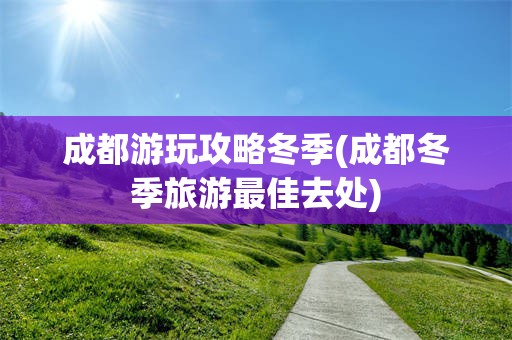 成都游玩攻略冬季(成都冬季旅游最佳去处)