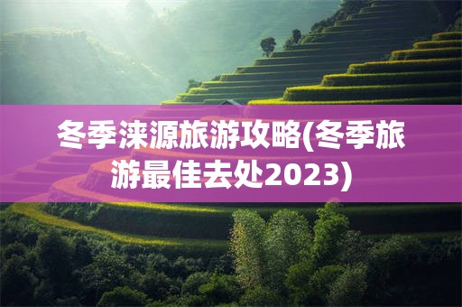 冬季涞源旅游攻略(冬季旅游最佳去处2023)