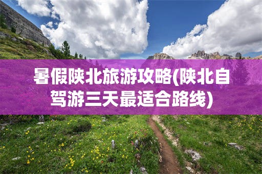 暑假陕北旅游攻略(陕北自驾游三天最适合路线)