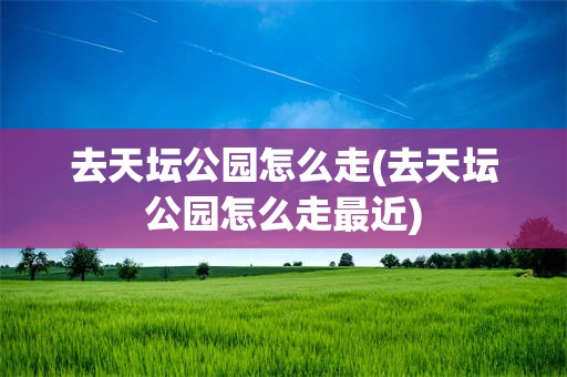 去天坛公园怎么走(去天坛公园怎么走最近)