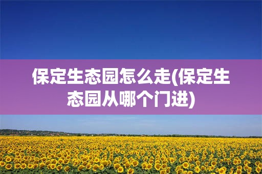 保定生态园怎么走(保定生态园从哪个门进)