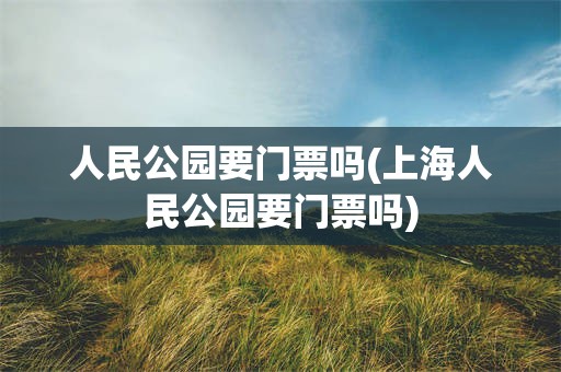 人民公园要门票吗(上海人民公园要门票吗)