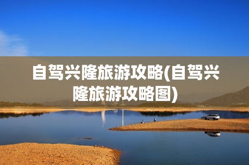 自驾兴隆旅游攻略(自驾兴隆旅游攻略图)