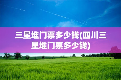 三星堆门票多少钱(四川三星堆门票多少钱)