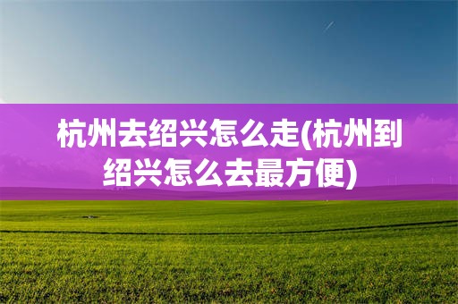 杭州去绍兴怎么走(杭州到绍兴怎么去最方便)