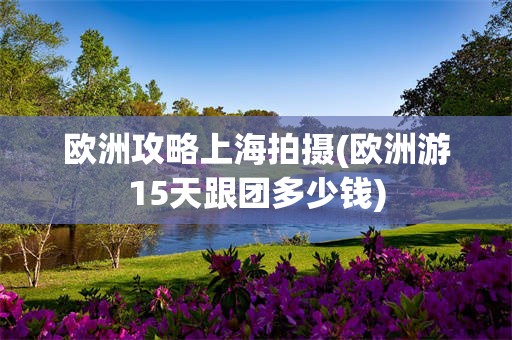 欧洲攻略上海拍摄(欧洲游15天跟团多少钱)