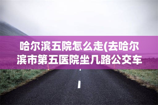 哈尔滨五院怎么走(去哈尔滨市第五医院坐几路公交车)