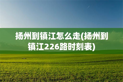 扬州到镇江怎么走(扬州到镇江226路时刻表)