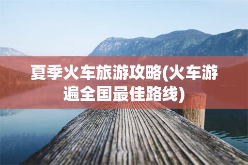 夏季火车旅游攻略(火车游遍全国最佳路线)