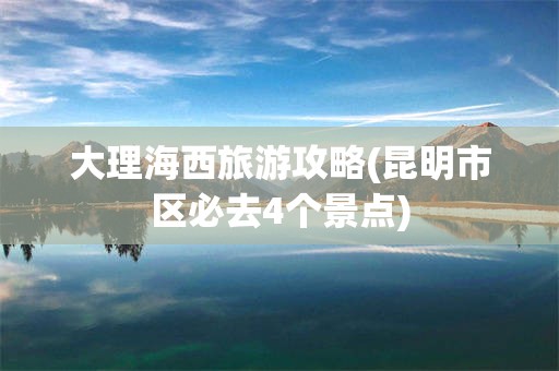 大理海西旅游攻略(昆明市区必去4个景点)