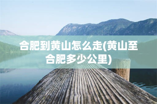 合肥到黄山怎么走(黄山至合肥多少公里)