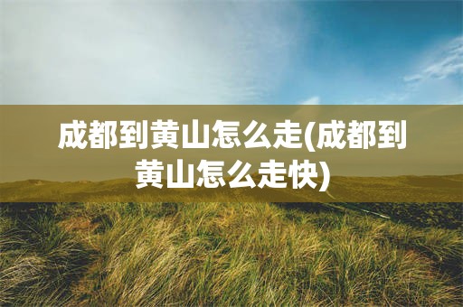 成都到黄山怎么走(成都到黄山怎么走快)