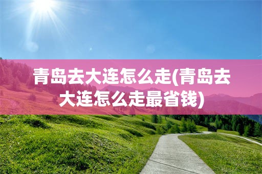 青岛去大连怎么走(青岛去大连怎么走最省钱)