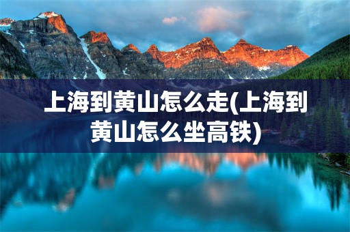 上海到黄山怎么走(上海到黄山怎么坐高铁)