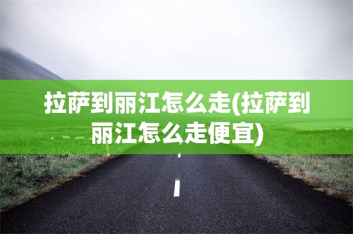 拉萨到丽江怎么走(拉萨到丽江怎么走便宜)