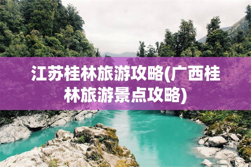 江苏桂林旅游攻略(广西桂林旅游景点攻略)