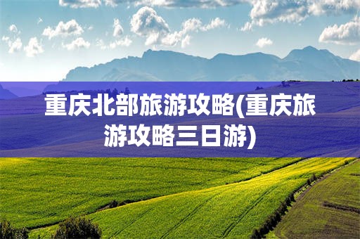 重庆北部旅游攻略(重庆旅游攻略三日游)