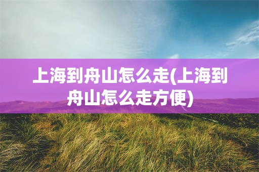 上海到舟山怎么走(上海到舟山怎么走方便)