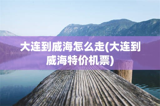 大连到威海怎么走(大连到威海特价机票)