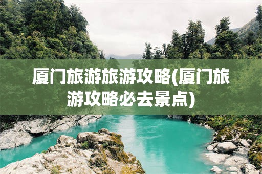 厦门旅游旅游攻略(厦门旅游攻略必去景点)