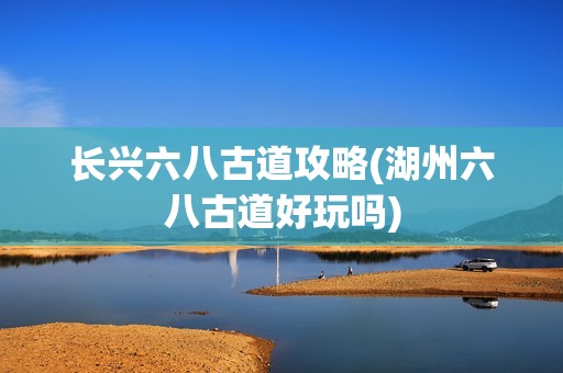 长兴六八古道攻略(湖州六八古道好玩吗)