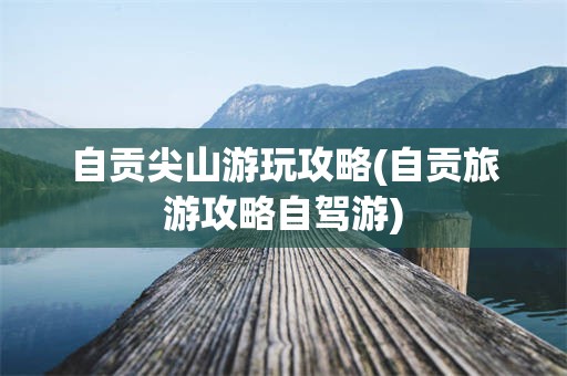 自贡尖山游玩攻略(自贡旅游攻略自驾游)