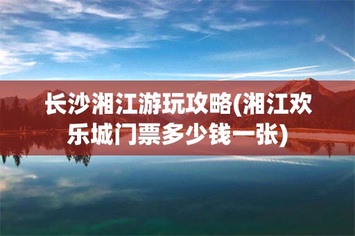 长沙湘江游玩攻略(湘江欢乐城门票多少钱一张)