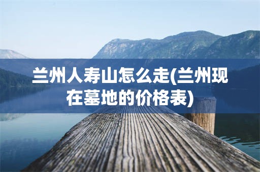 兰州人寿山怎么走(兰州现在墓地的价格表)