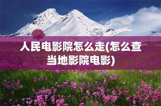 人民电影院怎么走(怎么查当地影院电影)