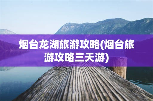 烟台龙湖旅游攻略(烟台旅游攻略三天游)